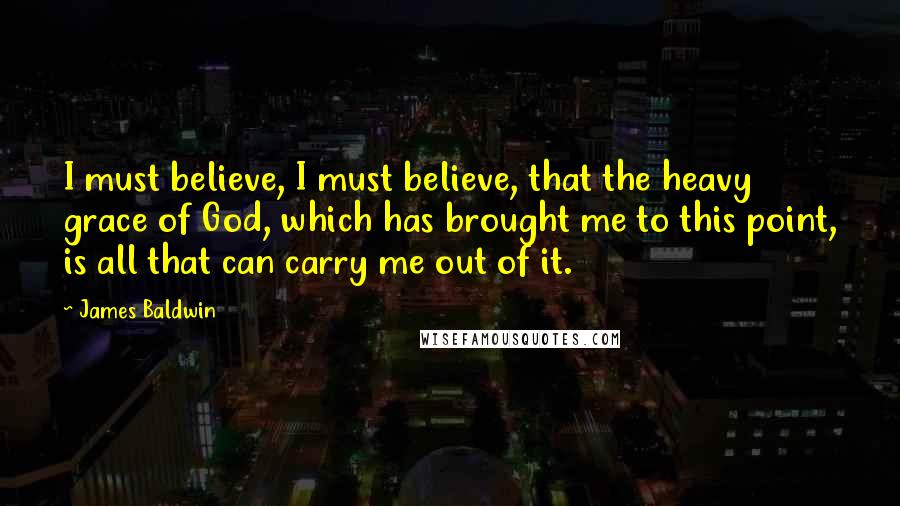 James Baldwin Quotes: I must believe, I must believe, that the heavy grace of God, which has brought me to this point, is all that can carry me out of it.