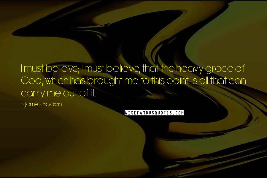 James Baldwin Quotes: I must believe, I must believe, that the heavy grace of God, which has brought me to this point, is all that can carry me out of it.