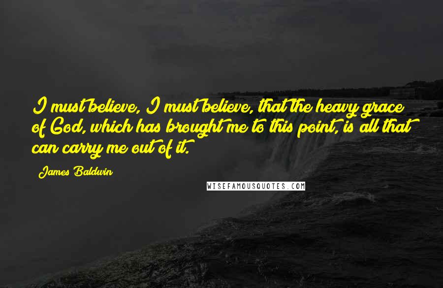 James Baldwin Quotes: I must believe, I must believe, that the heavy grace of God, which has brought me to this point, is all that can carry me out of it.