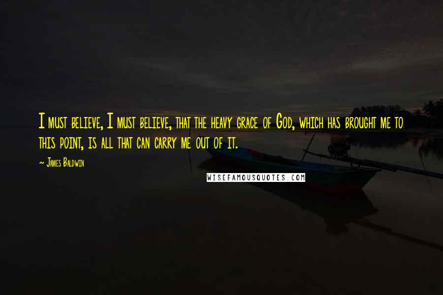 James Baldwin Quotes: I must believe, I must believe, that the heavy grace of God, which has brought me to this point, is all that can carry me out of it.