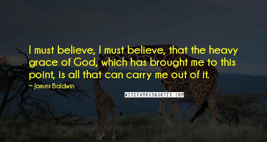 James Baldwin Quotes: I must believe, I must believe, that the heavy grace of God, which has brought me to this point, is all that can carry me out of it.