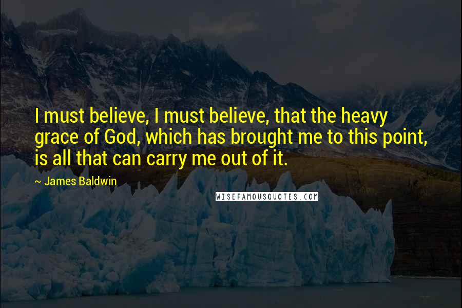 James Baldwin Quotes: I must believe, I must believe, that the heavy grace of God, which has brought me to this point, is all that can carry me out of it.