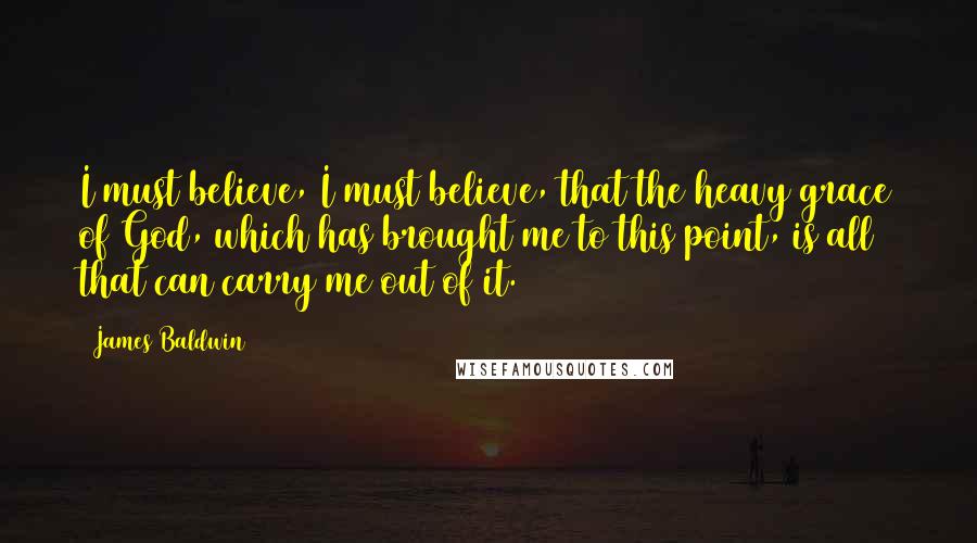 James Baldwin Quotes: I must believe, I must believe, that the heavy grace of God, which has brought me to this point, is all that can carry me out of it.