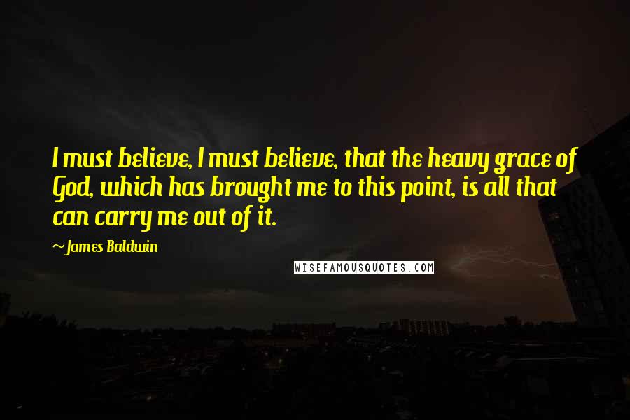 James Baldwin Quotes: I must believe, I must believe, that the heavy grace of God, which has brought me to this point, is all that can carry me out of it.