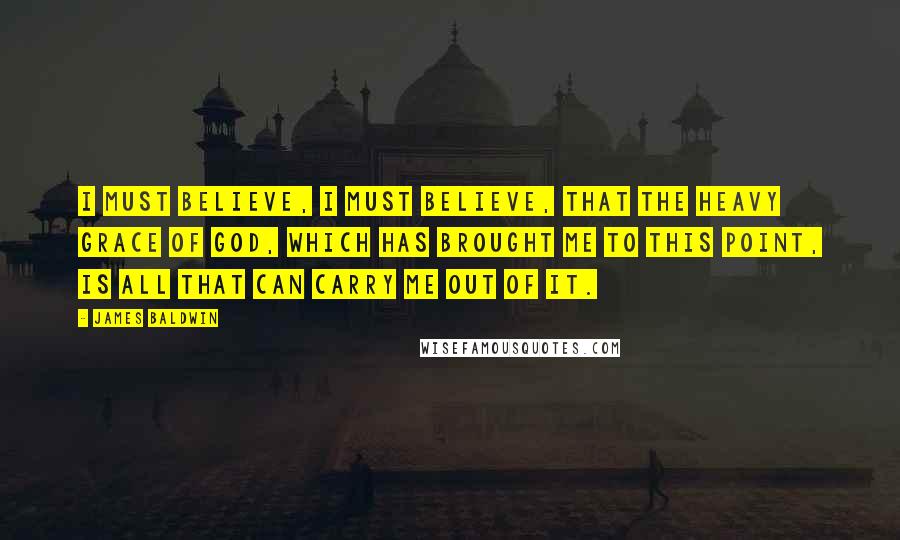 James Baldwin Quotes: I must believe, I must believe, that the heavy grace of God, which has brought me to this point, is all that can carry me out of it.