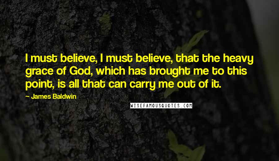 James Baldwin Quotes: I must believe, I must believe, that the heavy grace of God, which has brought me to this point, is all that can carry me out of it.