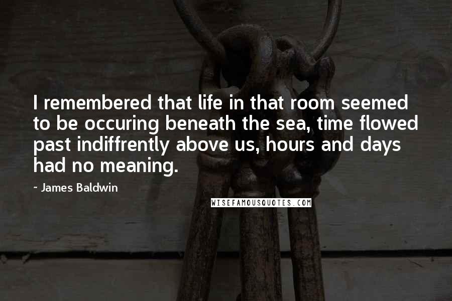 James Baldwin Quotes: I remembered that life in that room seemed to be occuring beneath the sea, time flowed past indiffrently above us, hours and days had no meaning.