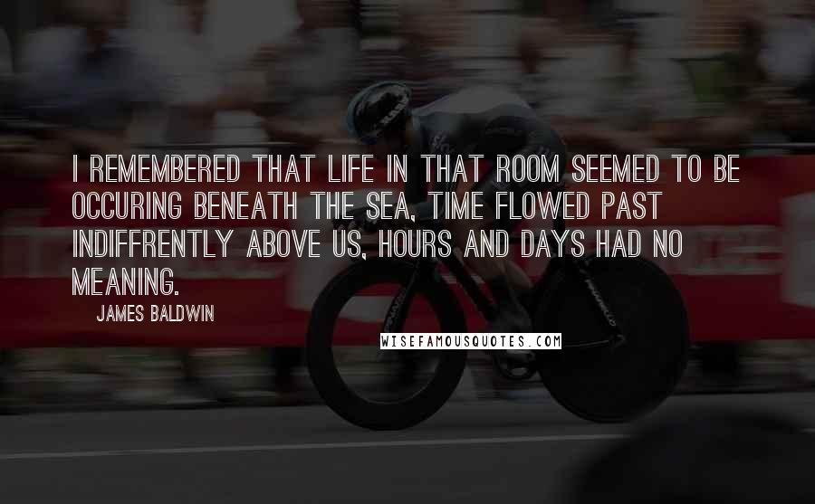 James Baldwin Quotes: I remembered that life in that room seemed to be occuring beneath the sea, time flowed past indiffrently above us, hours and days had no meaning.