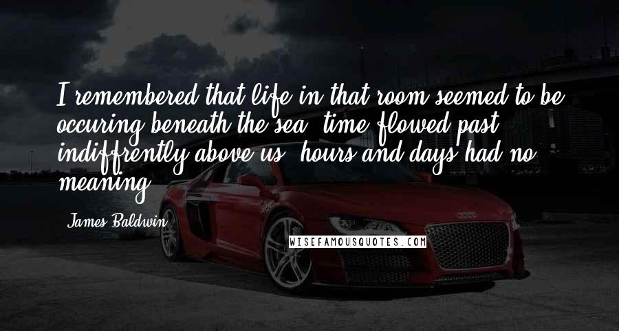 James Baldwin Quotes: I remembered that life in that room seemed to be occuring beneath the sea, time flowed past indiffrently above us, hours and days had no meaning.