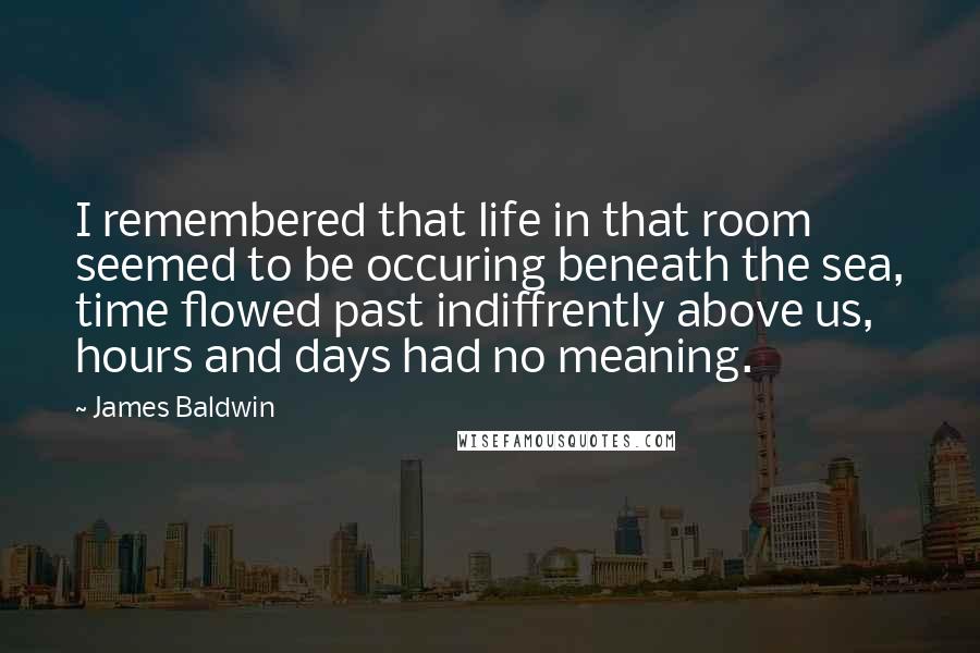 James Baldwin Quotes: I remembered that life in that room seemed to be occuring beneath the sea, time flowed past indiffrently above us, hours and days had no meaning.