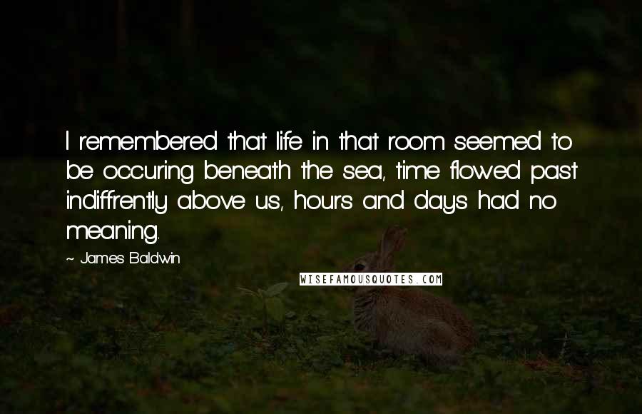 James Baldwin Quotes: I remembered that life in that room seemed to be occuring beneath the sea, time flowed past indiffrently above us, hours and days had no meaning.
