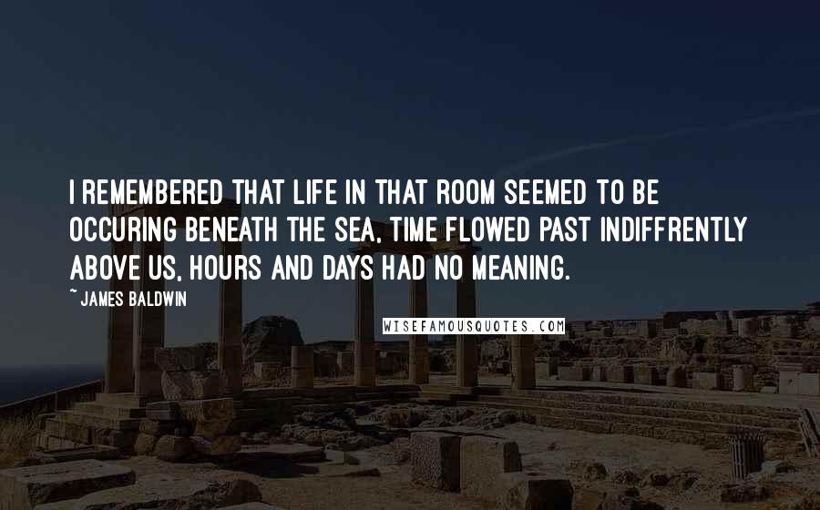 James Baldwin Quotes: I remembered that life in that room seemed to be occuring beneath the sea, time flowed past indiffrently above us, hours and days had no meaning.