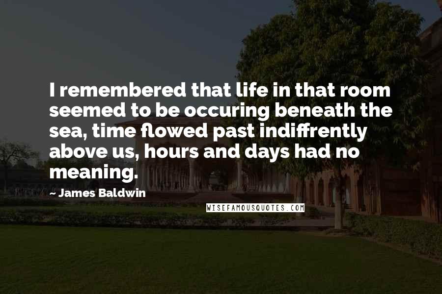 James Baldwin Quotes: I remembered that life in that room seemed to be occuring beneath the sea, time flowed past indiffrently above us, hours and days had no meaning.