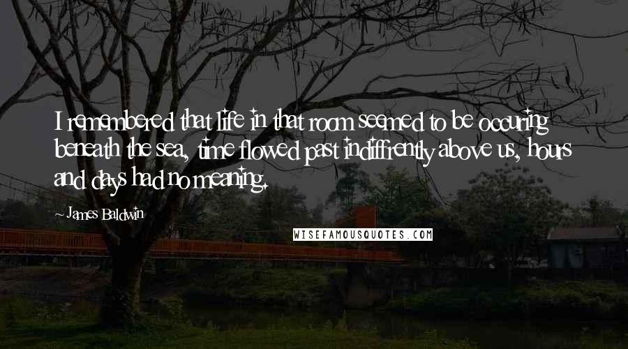 James Baldwin Quotes: I remembered that life in that room seemed to be occuring beneath the sea, time flowed past indiffrently above us, hours and days had no meaning.