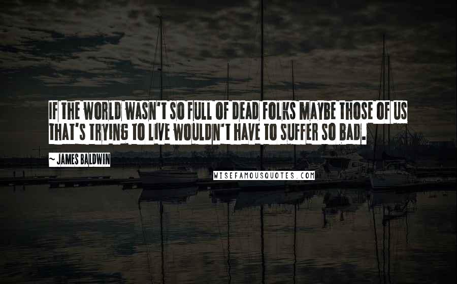 James Baldwin Quotes: If the world wasn't so full of dead folks maybe those of us that's trying to live wouldn't have to suffer so bad.