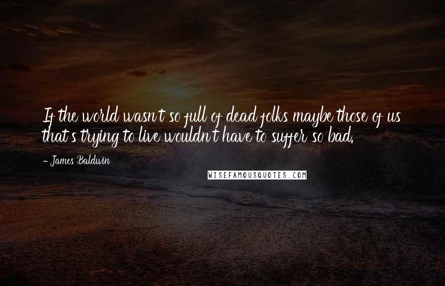 James Baldwin Quotes: If the world wasn't so full of dead folks maybe those of us that's trying to live wouldn't have to suffer so bad.