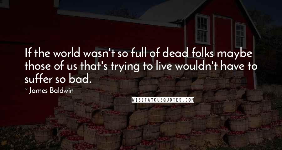 James Baldwin Quotes: If the world wasn't so full of dead folks maybe those of us that's trying to live wouldn't have to suffer so bad.