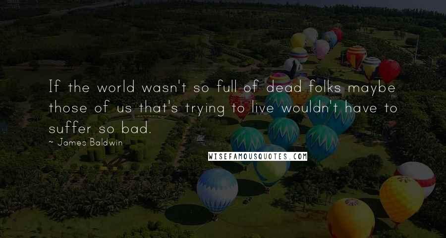 James Baldwin Quotes: If the world wasn't so full of dead folks maybe those of us that's trying to live wouldn't have to suffer so bad.