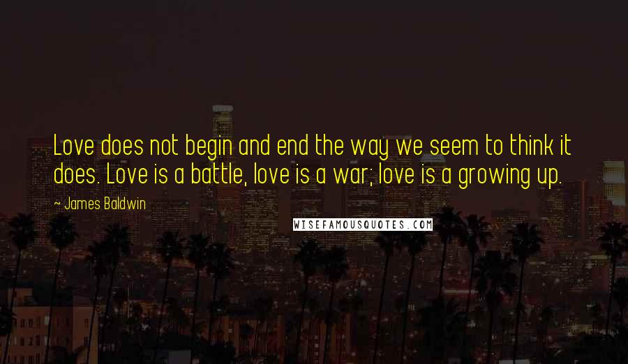 James Baldwin Quotes: Love does not begin and end the way we seem to think it does. Love is a battle, love is a war; love is a growing up.