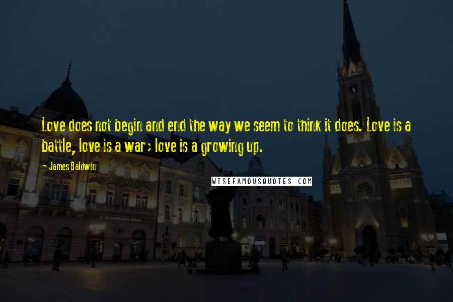 James Baldwin Quotes: Love does not begin and end the way we seem to think it does. Love is a battle, love is a war; love is a growing up.