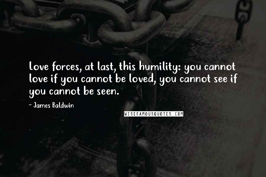 James Baldwin Quotes: Love forces, at last, this humility: you cannot love if you cannot be loved, you cannot see if you cannot be seen.