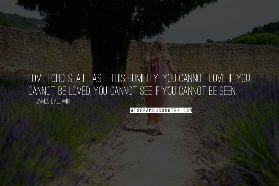 James Baldwin Quotes: Love forces, at last, this humility: you cannot love if you cannot be loved, you cannot see if you cannot be seen.