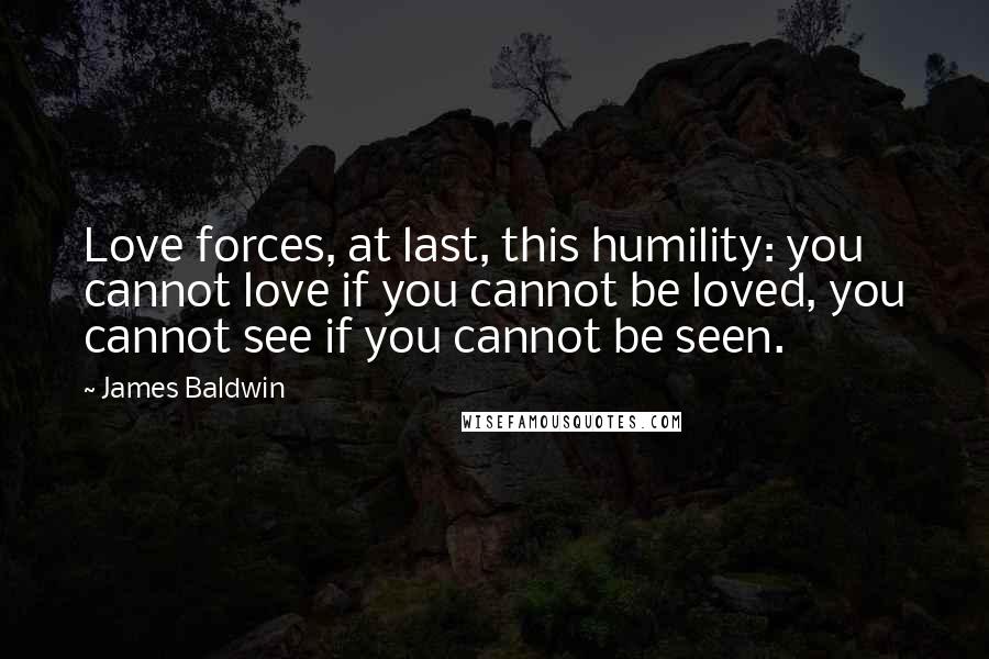 James Baldwin Quotes: Love forces, at last, this humility: you cannot love if you cannot be loved, you cannot see if you cannot be seen.