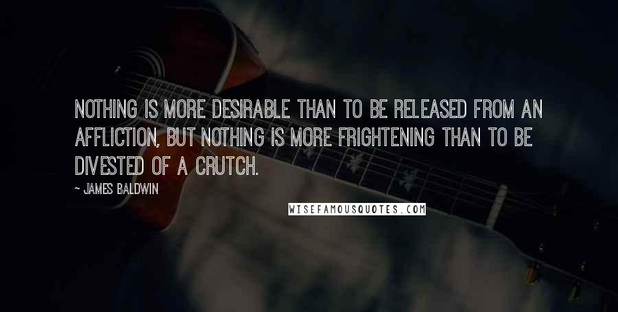 James Baldwin Quotes: Nothing is more desirable than to be released from an affliction, but nothing is more frightening than to be divested of a crutch.