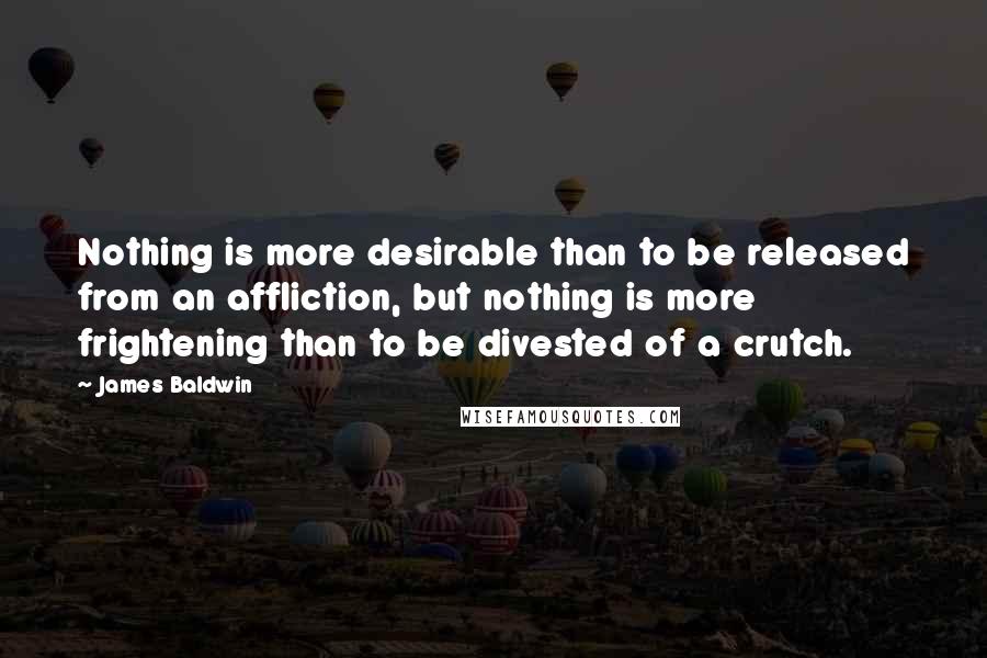 James Baldwin Quotes: Nothing is more desirable than to be released from an affliction, but nothing is more frightening than to be divested of a crutch.