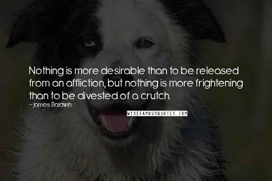 James Baldwin Quotes: Nothing is more desirable than to be released from an affliction, but nothing is more frightening than to be divested of a crutch.