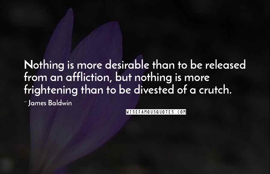 James Baldwin Quotes: Nothing is more desirable than to be released from an affliction, but nothing is more frightening than to be divested of a crutch.