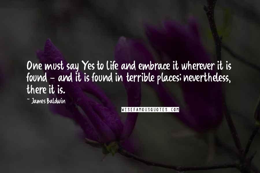 James Baldwin Quotes: One must say Yes to life and embrace it wherever it is found - and it is found in terrible places; nevertheless, there it is.