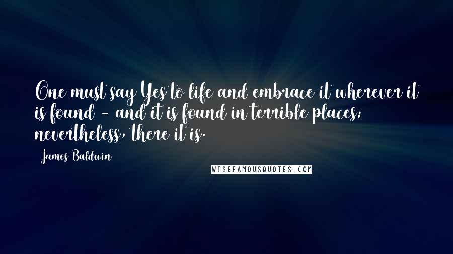 James Baldwin Quotes: One must say Yes to life and embrace it wherever it is found - and it is found in terrible places; nevertheless, there it is.