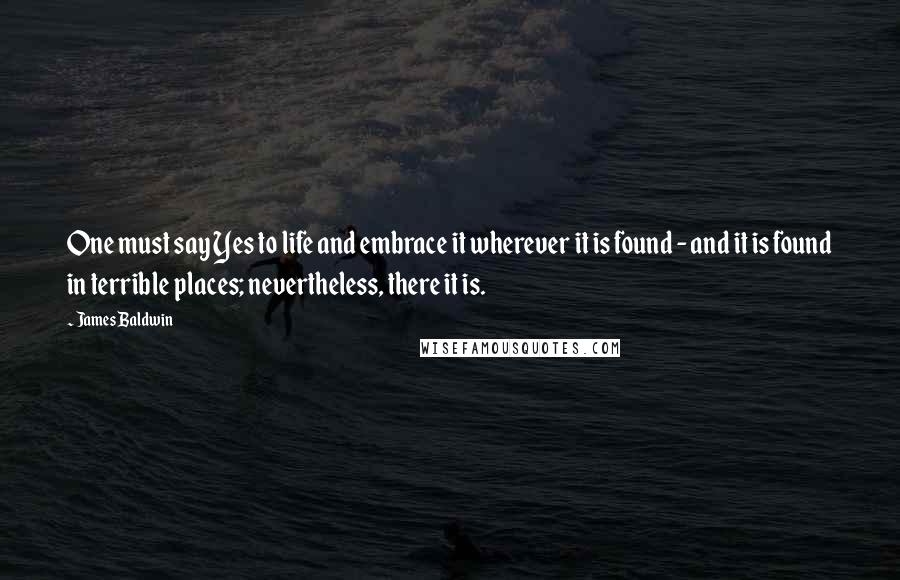 James Baldwin Quotes: One must say Yes to life and embrace it wherever it is found - and it is found in terrible places; nevertheless, there it is.