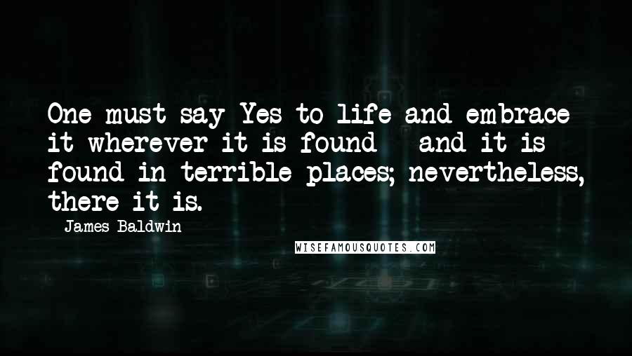 James Baldwin Quotes: One must say Yes to life and embrace it wherever it is found - and it is found in terrible places; nevertheless, there it is.