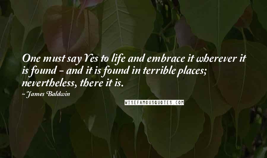 James Baldwin Quotes: One must say Yes to life and embrace it wherever it is found - and it is found in terrible places; nevertheless, there it is.