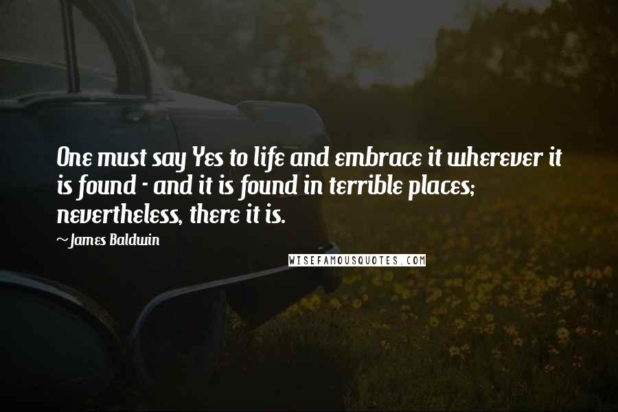 James Baldwin Quotes: One must say Yes to life and embrace it wherever it is found - and it is found in terrible places; nevertheless, there it is.