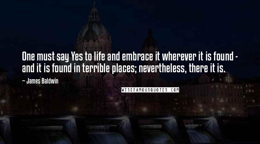 James Baldwin Quotes: One must say Yes to life and embrace it wherever it is found - and it is found in terrible places; nevertheless, there it is.