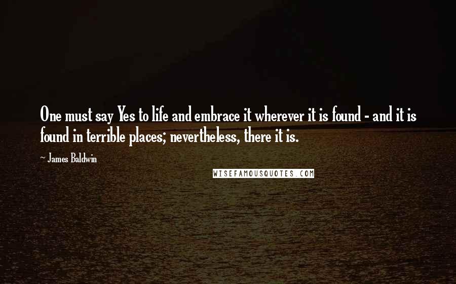 James Baldwin Quotes: One must say Yes to life and embrace it wherever it is found - and it is found in terrible places; nevertheless, there it is.