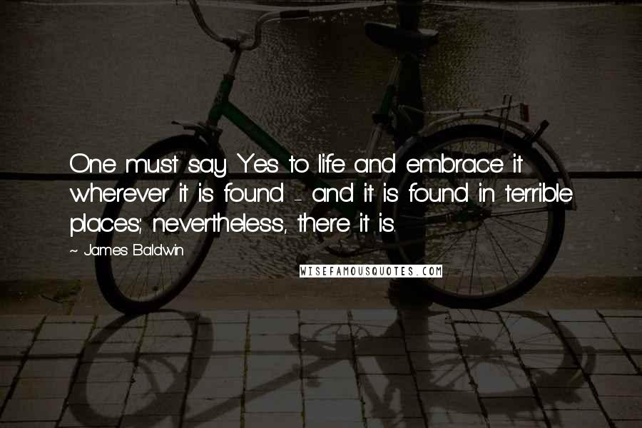 James Baldwin Quotes: One must say Yes to life and embrace it wherever it is found - and it is found in terrible places; nevertheless, there it is.