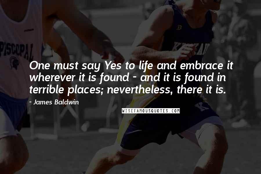 James Baldwin Quotes: One must say Yes to life and embrace it wherever it is found - and it is found in terrible places; nevertheless, there it is.