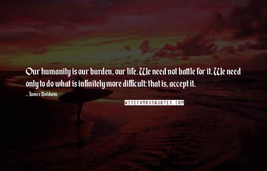 James Baldwin Quotes: Our humanity is our burden, our life. We need not battle for it. We need only to do what is infinitely more difficult: that is, accept it.