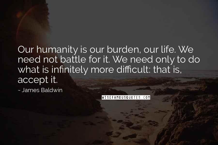 James Baldwin Quotes: Our humanity is our burden, our life. We need not battle for it. We need only to do what is infinitely more difficult: that is, accept it.