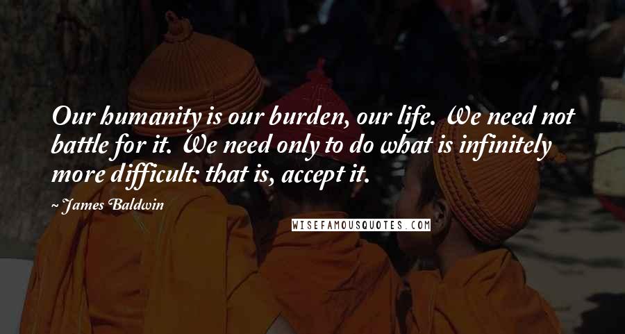 James Baldwin Quotes: Our humanity is our burden, our life. We need not battle for it. We need only to do what is infinitely more difficult: that is, accept it.