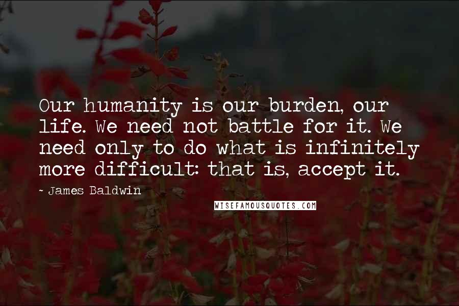 James Baldwin Quotes: Our humanity is our burden, our life. We need not battle for it. We need only to do what is infinitely more difficult: that is, accept it.
