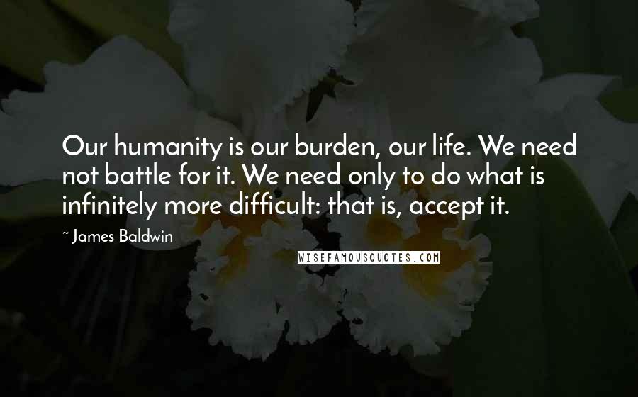 James Baldwin Quotes: Our humanity is our burden, our life. We need not battle for it. We need only to do what is infinitely more difficult: that is, accept it.