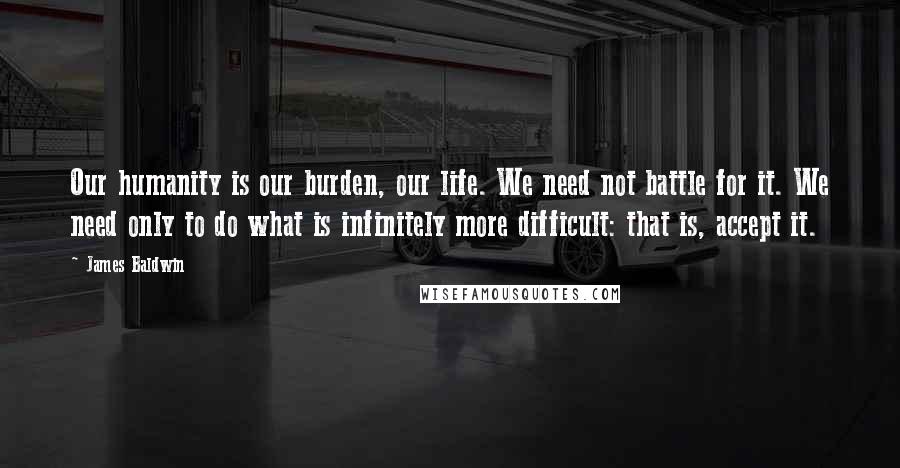 James Baldwin Quotes: Our humanity is our burden, our life. We need not battle for it. We need only to do what is infinitely more difficult: that is, accept it.