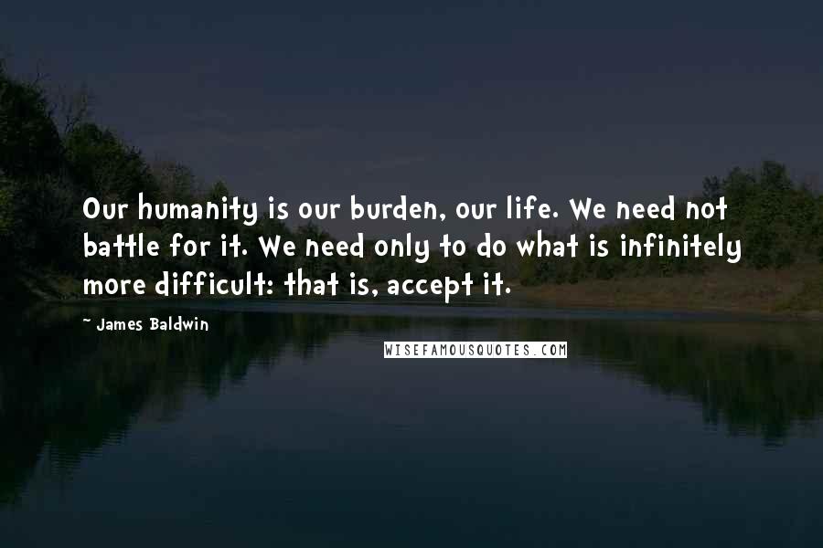 James Baldwin Quotes: Our humanity is our burden, our life. We need not battle for it. We need only to do what is infinitely more difficult: that is, accept it.