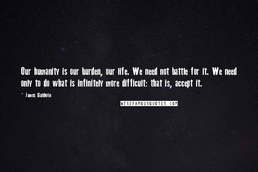 James Baldwin Quotes: Our humanity is our burden, our life. We need not battle for it. We need only to do what is infinitely more difficult: that is, accept it.