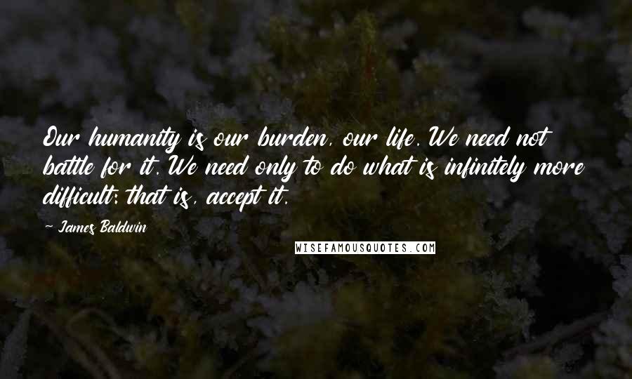 James Baldwin Quotes: Our humanity is our burden, our life. We need not battle for it. We need only to do what is infinitely more difficult: that is, accept it.